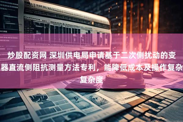 炒股配资网 深圳供电局申请基于二次侧扰动的变流器直流侧阻抗测量方法专利，能降低成本及操作复杂度