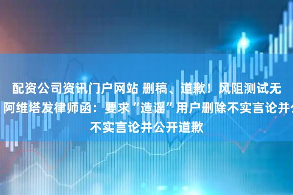 配资公司资讯门户网站 删稿、道歉！风阻测试无异常后，阿维塔发律师函：要求“造谣”用户删除不实言论并公开道歉