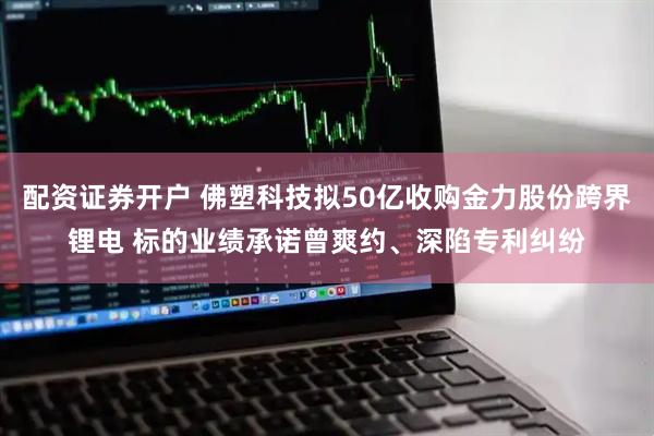 配资证券开户 佛塑科技拟50亿收购金力股份跨界锂电 标的业绩承诺曾爽约、深陷专利纠纷