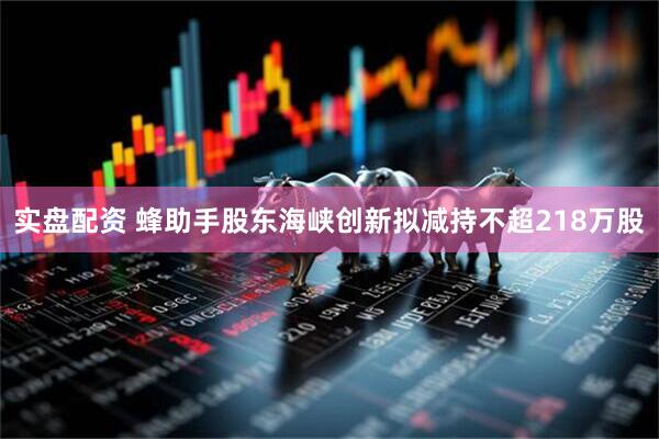 实盘配资 蜂助手股东海峡创新拟减持不超218万股