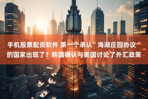 手机股票配资软件 第一个承认”海湖庄园协议“的国家出现了？韩国确认与美国讨论了外汇政策