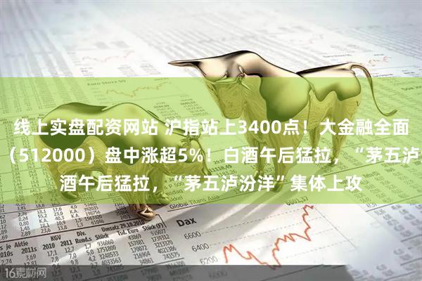 线上实盘配资网站 沪指站上3400点！大金融全面走高，券商ETF（512000）盘中涨超5%！白酒午后猛拉，“茅五泸汾洋”集体上攻