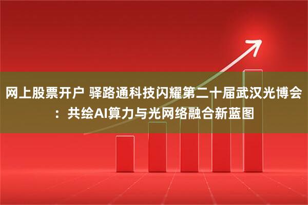 网上股票开户 驿路通科技闪耀第二十届武汉光博会：共绘AI算力与光网络融合新蓝图
