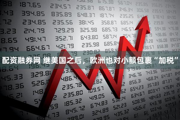 配资融券网 继美国之后，欧洲也对小额包裹“加税”