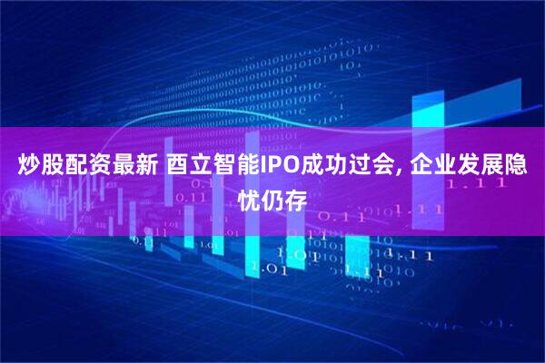 炒股配资最新 酉立智能IPO成功过会, 企业发展隐忧仍存