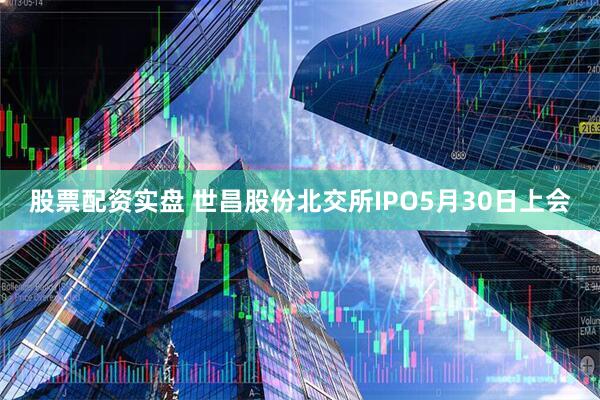 股票配资实盘 世昌股份北交所IPO5月30日上会