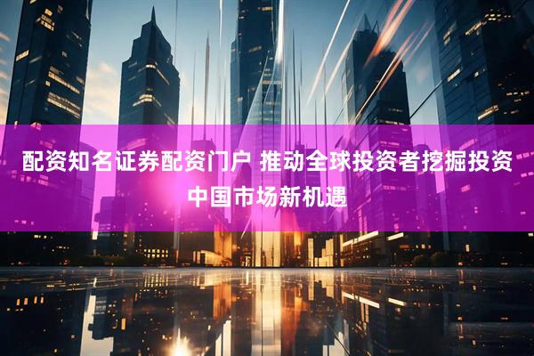 配资知名证券配资门户 推动全球投资者挖掘投资中国市场新机遇