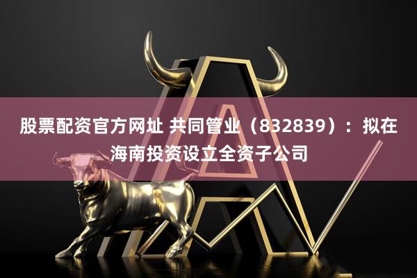 股票配资官方网址 共同管业（832839）：拟在海南投资设立全资子公司