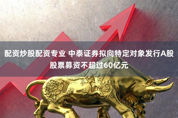 配资炒股配资专业 中泰证券拟向特定对象发行A股股票募资不超过60亿元