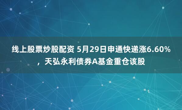 线上股票炒股配资 5月29日申通快递涨6.60%，天弘永利债券A基金重仓该股