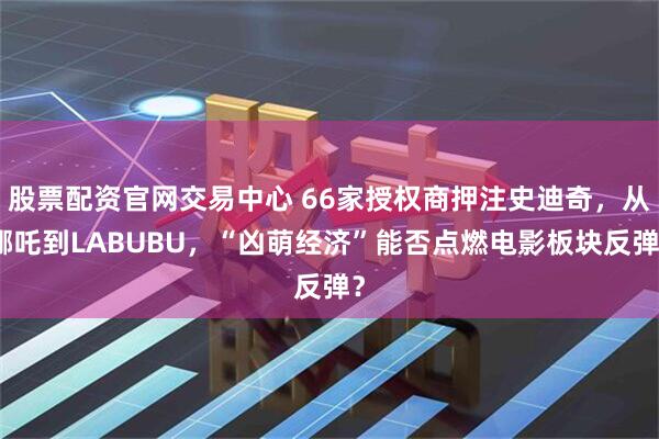 股票配资官网交易中心 66家授权商押注史迪奇，从哪吒到LABUBU，“凶萌经济”能否点燃电影板块反弹？