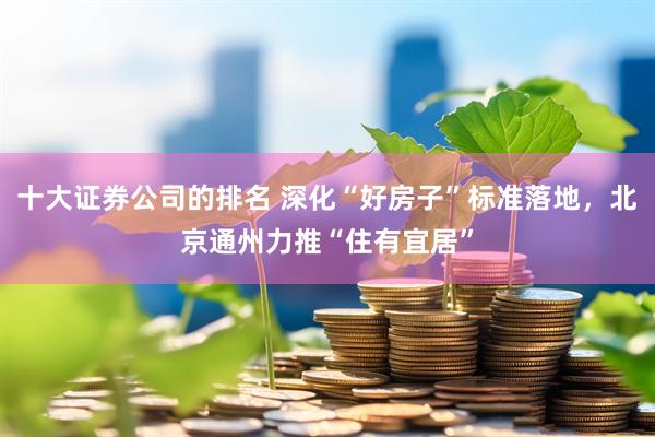 十大证券公司的排名 深化“好房子”标准落地，北京通州力推“住有宜居”