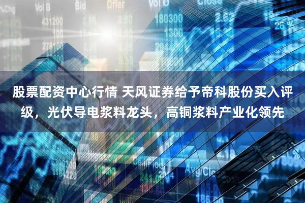 股票配资中心行情 天风证券给予帝科股份买入评级，光伏导电浆料龙头，高铜浆料产业化领先