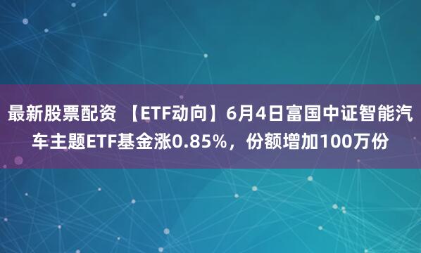 最新股票配资 【ETF动向】6月4日富国中证智能汽车主题ETF基金涨0.85%，份额增加100万份