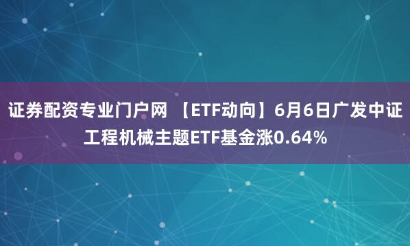 证券配资专业门户网 【ETF动向】6月6日广发中证工程机械主题ETF基金涨0.64%