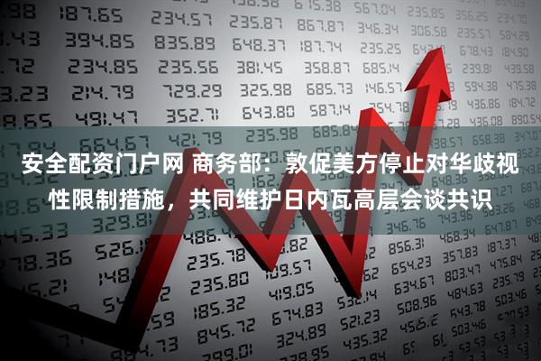 安全配资门户网 商务部：敦促美方停止对华歧视性限制措施，共同维护日内瓦高层会谈共识