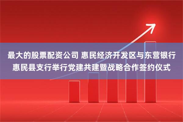 最大的股票配资公司 惠民经济开发区与东营银行惠民县支行举行党建共建暨战略合作签约仪式