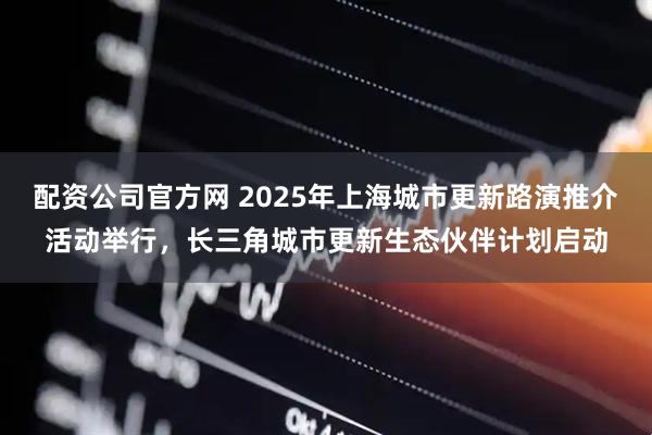 配资公司官方网 2025年上海城市更新路演推介活动举行，长三角城市更新生态伙伴计划启动