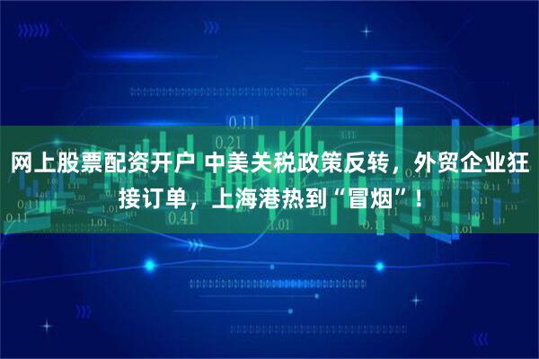 网上股票配资开户 中美关税政策反转，外贸企业狂接订单，上海港热到“冒烟”！