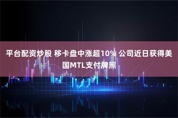平台配资炒股 移卡盘中涨超10% 公司近日获得美国MTL支付牌照