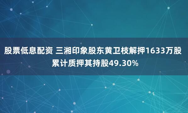 股票低息配资 三湘印象股东黄卫枝解押1633万股  累计质押其持股49.30%