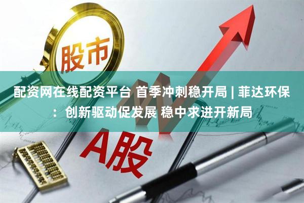 配资网在线配资平台 首季冲刺稳开局 | 菲达环保：创新驱动促发展 稳中求进开新局
