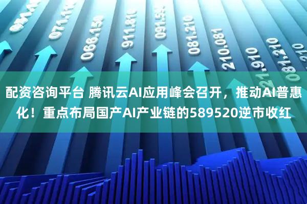 配资咨询平台 腾讯云AI应用峰会召开，推动AI普惠化！重点布局国产AI产业链的589520逆市收红