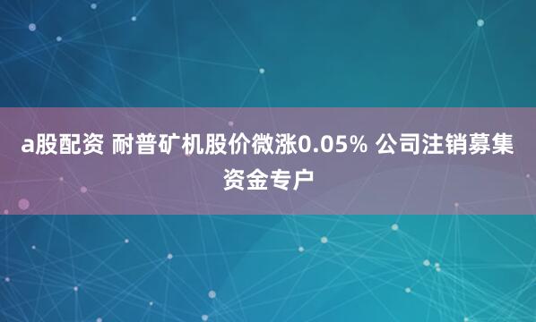 a股配资 耐普矿机股价微涨0.05% 公司注销募集资金专户