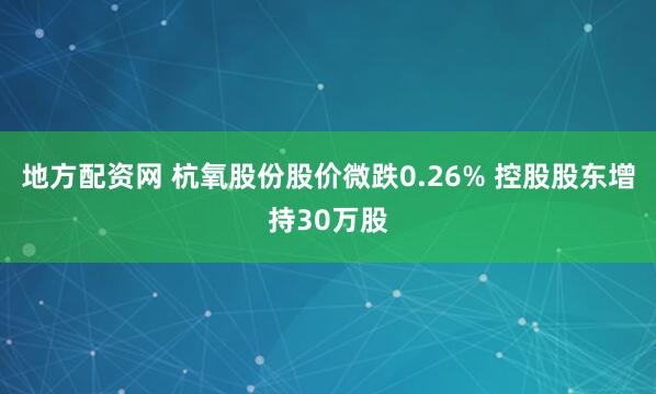 地方配资网 杭氧股份股价微跌0.26% 控股股东增持30万股