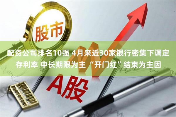 配资公司排名10强 4月来近30家银行密集下调定存利率 中长期限为主 “开门红”结束为主因