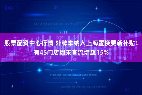 股票配资中心行情 外牌车纳入上海置换更新补贴！有4S门店周末客流增超15%