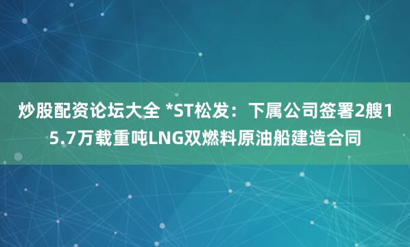 炒股配资论坛大全 *ST松发：下属公司签署2艘15.7万载重吨LNG双燃料原油船建造合同