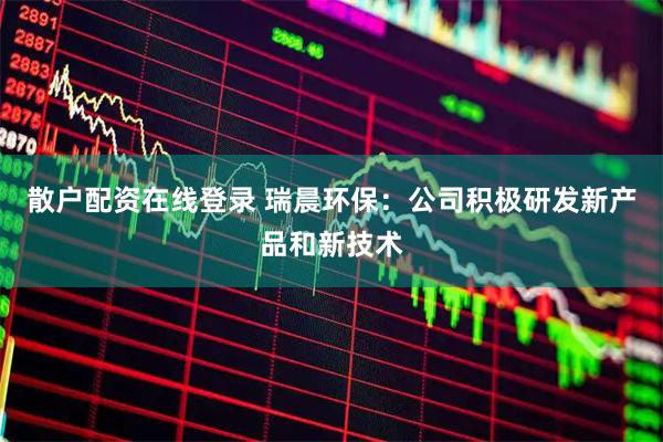 散户配资在线登录 瑞晨环保：公司积极研发新产品和新技术