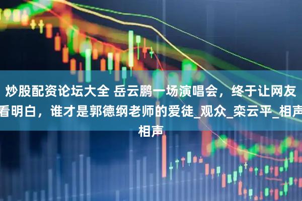 炒股配资论坛大全 岳云鹏一场演唱会，终于让网友看明白，谁才是郭德纲老师的爱徒_观众_栾云平_相声