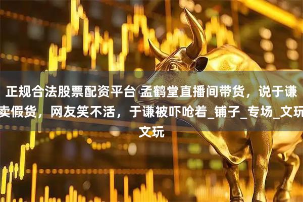 正规合法股票配资平台 孟鹤堂直播间带货，说于谦卖假货，网友笑不活，于谦被吓呛着_铺子_专场_文玩