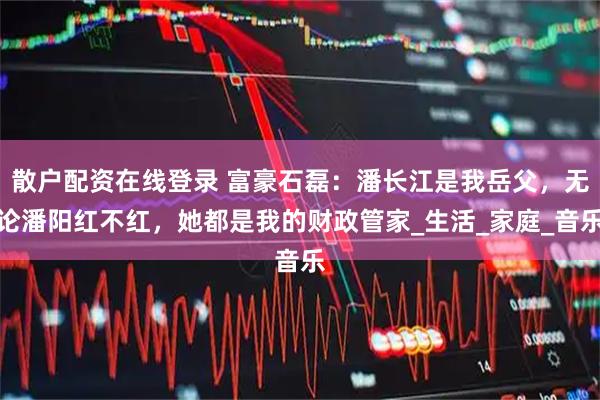 散户配资在线登录 富豪石磊：潘长江是我岳父，无论潘阳红不红，她都是我的财政管家_生活_家庭_音乐