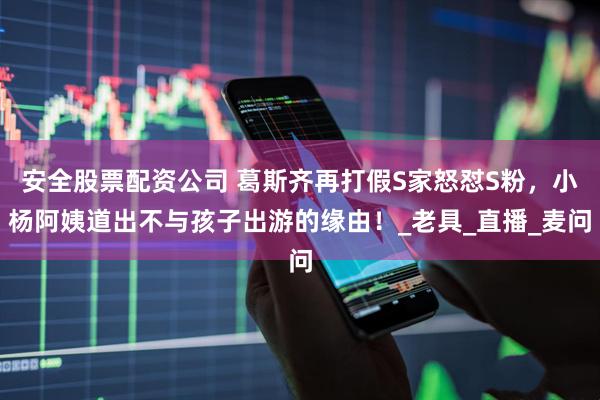 安全股票配资公司 葛斯齐再打假S家怒怼S粉，小杨阿姨道出不与孩子出游的缘由！_老具_直播_麦问