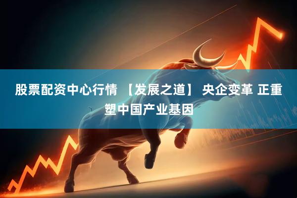 股票配资中心行情 【发展之道】 央企变革 正重塑中国产业基因